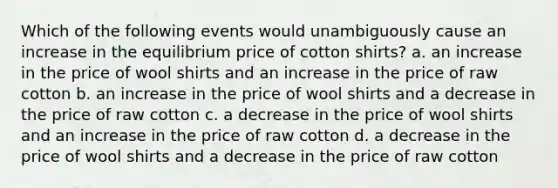 Which of the following events would unambiguously cause an increase in the equilibrium price of cotton shirts? a. an increase in the price of wool shirts and an increase in the price of raw cotton b. an increase in the price of wool shirts and a decrease in the price of raw cotton c. a decrease in the price of wool shirts and an increase in the price of raw cotton d. a decrease in the price of wool shirts and a decrease in the price of raw cotton