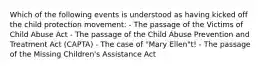 Which of the following events is understood as having kicked off the child protection movement: - The passage of the Victims of Child Abuse Act - The passage of the Child Abuse Prevention and Treatment Act (CAPTA) - The case of "Mary Ellen"t! - The passage of the Missing Children's Assistance Act