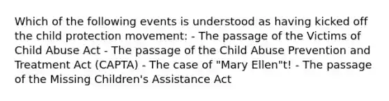 Which of the following events is understood as having kicked off the child protection movement: - The passage of the Victims of Child Abuse Act - The passage of the Child Abuse Prevention and Treatment Act (CAPTA) - The case of "Mary Ellen"t! - The passage of the Missing Children's Assistance Act