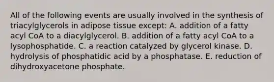 All of the following events are usually involved in the synthesis of triacylglycerols in adipose tissue except: A. addition of a fatty acyl CoA to a diacylglycerol. B. addition of a fatty acyl CoA to a lysophosphatide. C. a reaction catalyzed by glycerol kinase. D. hydrolysis of phosphatidic acid by a phosphatase. E. reduction of dihydroxyacetone phosphate.