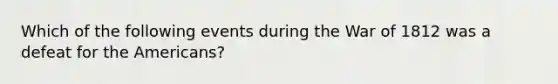 Which of the following events during the War of 1812 was a defeat for the Americans?