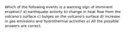 Which of the following events is a warning sign of imminent eruption? a) earthquake activity b) change in heat flow from the volcano's surface c) bulges on the volcano's surface d) increase in gas emissions and hydrothermal activities e) All the possible answers are correct.