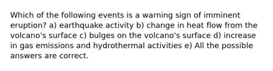 Which of the following events is a warning sign of imminent eruption? a) earthquake activity b) change in heat flow from the volcano's surface c) bulges on the volcano's surface d) increase in gas emissions and hydrothermal activities e) All the possible answers are correct.