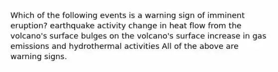 Which of the following events is a warning sign of imminent eruption? earthquake activity change in heat flow from the volcano's surface bulges on the volcano's surface increase in gas emissions and hydrothermal activities All of the above are warning signs.