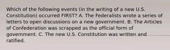 Which of the following events (in the writing of a new U.S. Constitution) occurred FIRST? A. The Federalists wrote a series of letters to open discussions on a new government. B. The Articles of Confederation was scrapped as the official form of government. C. The new U.S. Constitution was written and ratified.