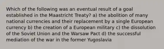 Which of the following was an eventual result of a goal established in the Maastricht Treaty? a) the abolition of many national currencies and their replacement by a single European currency b) the creation of a European military c) the dissolution of the Soviet Union and the Warsaw Pact d) the successful mediation of the war in the former Yugoslavia