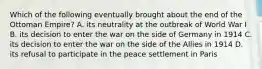 Which of the following eventually brought about the end of the Ottoman Empire? A. its neutrality at the outbreak of World War I B. its decision to enter the war on the side of Germany in 1914 C. its decision to enter the war on the side of the Allies in 1914 D. its refusal to participate in the peace settlement in Paris