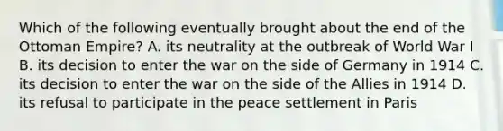 Which of the following eventually brought about the end of the Ottoman Empire? A. its neutrality at the outbreak of World War I B. its decision to enter the war on the side of Germany in 1914 C. its decision to enter the war on the side of the Allies in 1914 D. its refusal to participate in the peace settlement in Paris