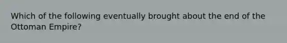 Which of the following eventually brought about the end of the Ottoman Empire?