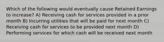 Which of the following would eventually cause Retained Earnings to increase? A) Receiving cash for services provided in a prior month B) Incurring utilities that will be paid for next month C) Receiving cash for services to be provided next month D) Performing services for which cash will be received next month