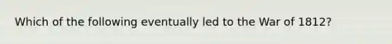Which of the following eventually led to the <a href='https://www.questionai.com/knowledge/kZ700nRVQz-war-of-1812' class='anchor-knowledge'>war of 1812</a>?