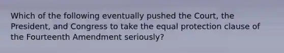 Which of the following eventually pushed the Court, the President, and Congress to take the equal protection clause of the Fourteenth Amendment seriously?