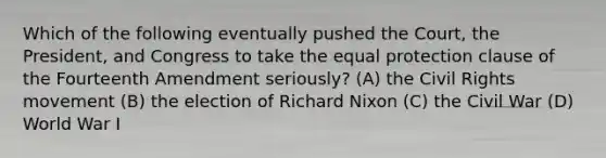 Which of the following eventually pushed the Court, the President, and Congress to take the equal protection clause of the Fourteenth Amendment seriously? (A) the Civil Rights movement (B) the election of Richard Nixon (C) the Civil War (D) World War I