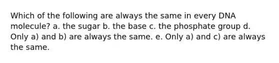 Which of the following are always the same in every DNA molecule? a. the sugar b. the base c. the phosphate group d. Only a) and b) are always the same. e. Only a) and c) are always the same.