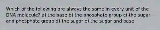 Which of the following are always the same in every unit of the DNA molecule? a) the base b) the phosphate group c) the sugar and phosphate group d) the sugar e) the sugar and base