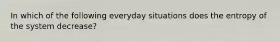 In which of the following everyday situations does the entropy of the system decrease?