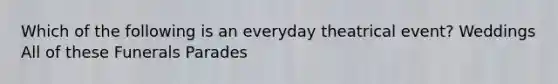 Which of the following is an everyday theatrical event? Weddings All of these Funerals Parades