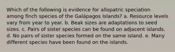 Which of the following is evidence for allopatric speciation among finch species of the Galápagos Islands? a. Resource levels vary from year to year. b. Beak sizes are adaptations to seed sizes. c. Pairs of sister species can be found on adjacent islands. d. No pairs of sister species formed on the same island. e. Many different species have been found on the islands.