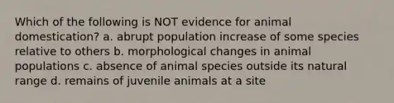 Which of the following is NOT evidence for animal domestication? a. abrupt population increase of some species relative to others b. morphological changes in animal populations c. absence of animal species outside its natural range d. remains of juvenile animals at a site