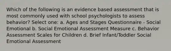 Which of the following is an evidence based assessment that is most commonly used with school psychologists to assess behavior? Select one: a. Ages and Stages Questionnaire - Social Emotional b. Social Emotional Assessment Measure c. Behavior Assessment Scales for Children d. Brief Infant/Toddler Social Emotional Assessment