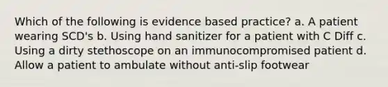 Which of the following is evidence based practice? a. A patient wearing SCD's b. Using hand sanitizer for a patient with C Diff c. Using a dirty stethoscope on an immunocompromised patient d. Allow a patient to ambulate without anti-slip footwear