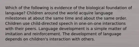 Which of the following is evidence of the biological foundation of language? Children around the world acquire language milestones at about the same time and about the same order. Children use child-directed speech in one-on-one interactions with their peers. Language development is a simple matter of imitation and reinforcement. The development of language depends on children's interaction with others.