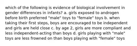 which of the following is evidence of biological involvement in gender differences in infants? a. girls exposed to androgen before birth preferred "male" toys to "female" toys b. when taking their first steps, boys are encouraged to be independent and girls are held close c. by age 2, girls are more compliant and less independent-acting than boys d. girls playing with "male" toys are less frowned on than boys playing with "female" toys