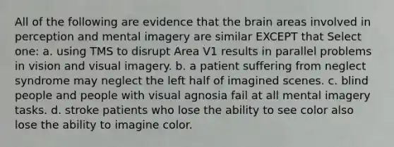 All of the following are evidence that the brain areas involved in perception and mental imagery are similar EXCEPT that Select one: a. using TMS to disrupt Area V1 results in parallel problems in vision and visual imagery. b. a patient suffering from neglect syndrome may neglect the left half of imagined scenes. c. blind people and people with visual agnosia fail at all mental imagery tasks. d. stroke patients who lose the ability to see color also lose the ability to imagine color.