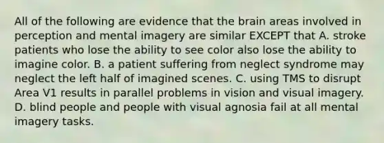 All of the following are evidence that the brain areas involved in perception and mental imagery are similar EXCEPT that A. stroke patients who lose the ability to see color also lose the ability to imagine color. B. a patient suffering from neglect syndrome may neglect the left half of imagined scenes. C. using TMS to disrupt Area V1 results in parallel problems in vision and visual imagery. D. blind people and people with visual agnosia fail at all mental imagery tasks.