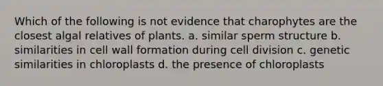 Which of the following is not evidence that charophytes are the closest algal relatives of plants. a. similar sperm structure b. similarities in cell wall formation during cell division c. genetic similarities in chloroplasts d. the presence of chloroplasts