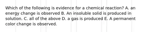 Which of the following is evidence for a chemical reaction? A. an energy change is observed B. An insoluble solid is produced in solution. C. all of the above D. a gas is produced E. A permanent color change is observed.