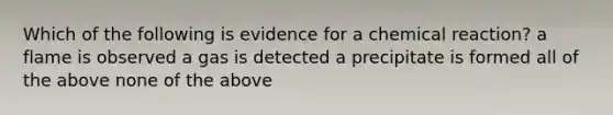 Which of the following is evidence for a chemical reaction? a flame is observed a gas is detected a precipitate is formed all of the above none of the above