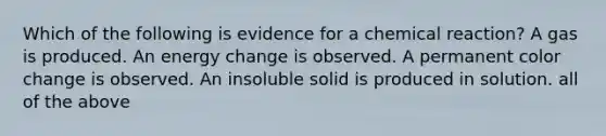 Which of the following is evidence for a chemical reaction? A gas is produced. An energy change is observed. A permanent color change is observed. An insoluble solid is produced in solution. all of the above