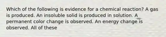 Which of the following is evidence for a chemical reaction? A gas is produced. An insoluble solid is produced in solution. A permanent color change is observed. An energy change is observed. All of these