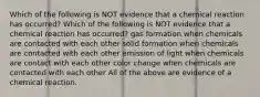 Which of the following is NOT evidence that a chemical reaction has occurred? Which of the following is NOT evidence that a chemical reaction has occurred? gas formation when chemicals are contacted with each other solid formation when chemicals are contacted with each other emission of light when chemicals are contact with each other color change when chemicals are contacted with each other All of the above are evidence of a chemical reaction.