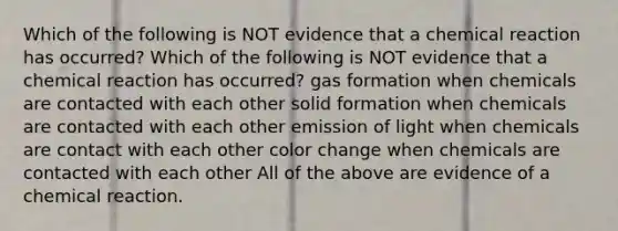 Which of the following is NOT evidence that a chemical reaction has occurred? Which of the following is NOT evidence that a chemical reaction has occurred? gas formation when chemicals are contacted with each other solid formation when chemicals are contacted with each other emission of light when chemicals are contact with each other color change when chemicals are contacted with each other All of the above are evidence of a chemical reaction.