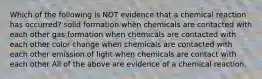 Which of the following is NOT evidence that a chemical reaction has occurred? solid formation when chemicals are contacted with each other gas formation when chemicals are contacted with each other color change when chemicals are contacted with each other emission of light when chemicals are contact with each other All of the above are evidence of a chemical reaction.