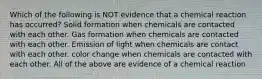 Which of the following is NOT evidence that a chemical reaction has occurred? Solid formation when chemicals are contacted with each other. Gas formation when chemicals are contacted with each other. Emission of light when chemicals are contact with each other. color change when chemicals are contacted with each other. All of the above are evidence of a chemical reaction