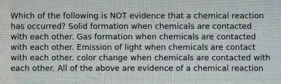 Which of the following is NOT evidence that a chemical reaction has occurred? Solid formation when chemicals are contacted with each other. Gas formation when chemicals are contacted with each other. Emission of light when chemicals are contact with each other. color change when chemicals are contacted with each other. All of the above are evidence of a chemical reaction