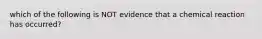 which of the following is NOT evidence that a chemical reaction has occurred?