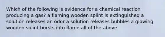 Which of the following is evidence for a chemical reaction producing a gas? a flaming wooden splint is extinguished a solution releases an odor a solution releases bubbles a glowing wooden splint bursts into flame all of the above