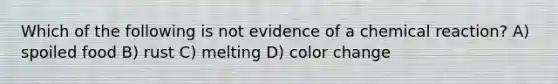 Which of the following is not evidence of a chemical reaction? A) spoiled food B) rust C) melting D) color change