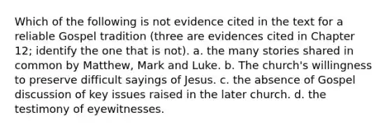 Which of the following is not evidence cited in the text for a reliable Gospel tradition (three are evidences cited in Chapter 12; identify the one that is not). a. the many stories shared in common by Matthew, Mark and Luke. b. The church's willingness to preserve difficult sayings of Jesus. c. the absence of Gospel discussion of key issues raised in the later church. d. the testimony of eyewitnesses.