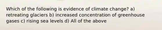 Which of the following is evidence of climate change? a) retreating glaciers b) increased concentration of greenhouse gases c) rising sea levels d) All of the above