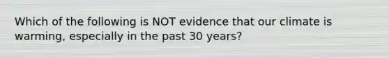 Which of the following is NOT evidence that our climate is warming, especially in the past 30 years?