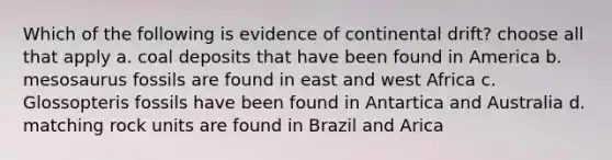 Which of the following is evidence of continental drift? choose all that apply a. coal deposits that have been found in America b. mesosaurus fossils are found in east and west Africa c. Glossopteris fossils have been found in Antartica and Australia d. matching rock units are found in Brazil and Arica