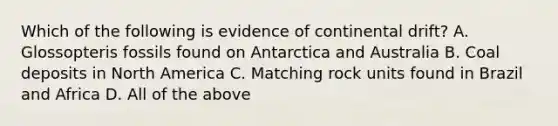 Which of the following is evidence of continental drift? A. Glossopteris fossils found on Antarctica and Australia B. Coal deposits in North America C. Matching rock units found in Brazil and Africa D. All of the above