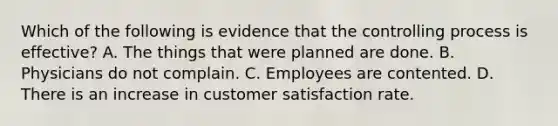 Which of the following is evidence that the controlling process is effective? A. The things that were planned are done. B. Physicians do not complain. C. Employees are contented. D. There is an increase in customer satisfaction rate.