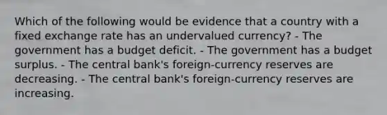 Which of the following would be evidence that a country with a fixed exchange rate has an undervalued currency? - The government has a budget deficit. - The government has a budget surplus. - The central bank's foreign-currency reserves are decreasing. - The central bank's foreign-currency reserves are increasing.