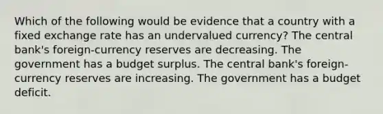 Which of the following would be evidence that a country with a fixed exchange rate has an undervalued currency? The central bank's foreign-currency reserves are decreasing. The government has a budget surplus. The central bank's foreign-currency reserves are increasing. The government has a budget deficit.